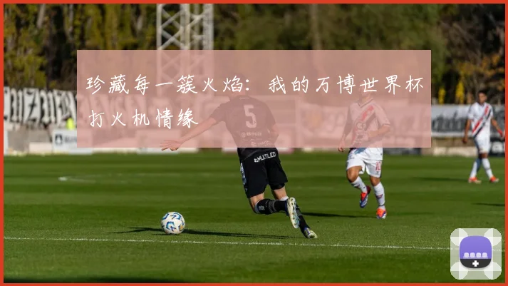 珍藏每一簇火焰：我的万博世界杯打火机情缘