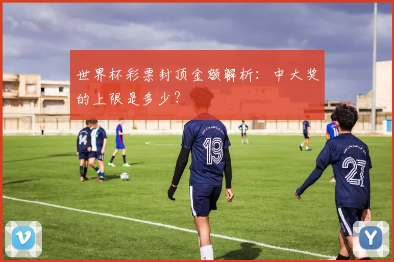 世界杯彩票封顶金额解析：中大奖的上限是多少？