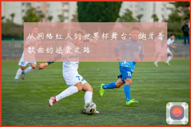 从网络红人到世界杯舞台：龅牙哥歌曲的逆袭之路