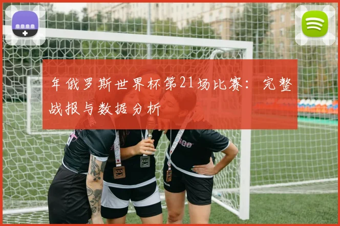 年俄罗斯世界杯第21场比赛:完整战报与数据分析