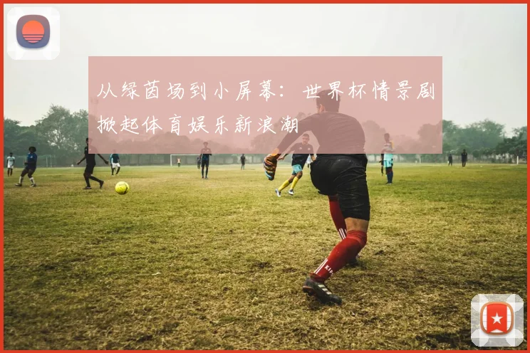 从绿茵场到小屏幕：世界杯情景剧掀起体育娱乐新浪潮