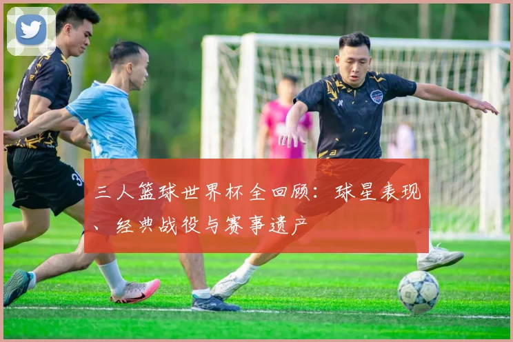 三人篮球世界杯全回顾：球星表现、经典战役与赛事遗产