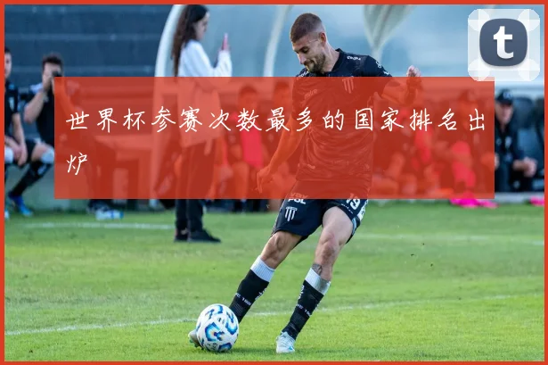 世界杯参赛次数最多的国家排名出炉