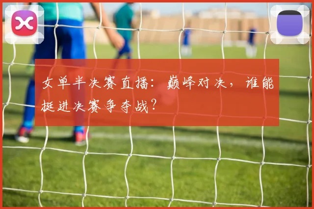 女单半决赛直播：巅峰对决，谁能挺进决赛争夺战？