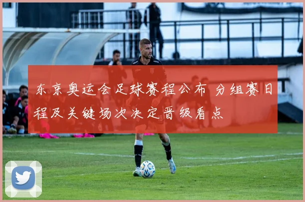 东京奥运会足球赛程公布 分组赛日程及关键场次决定晋级看点