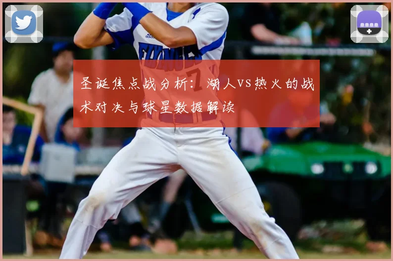 圣诞焦点战分析：湖人vs热火的战术对决与球星数据解读