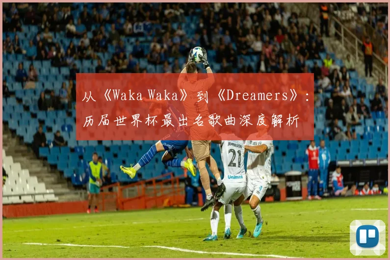 从《Waka Waka》到《Dreamers》：历届世界杯最出名歌曲深度解析
