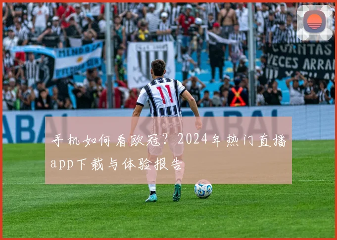 手机如何看欧冠？2024年热门直播app下载与体验报告
