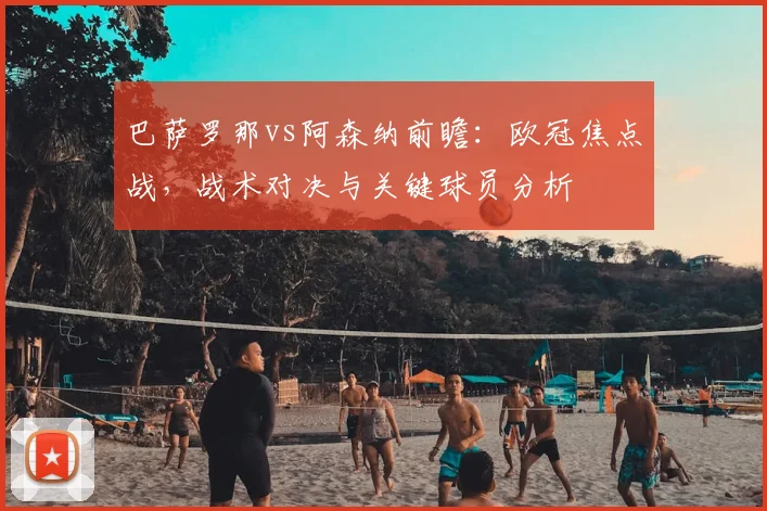 巴萨罗那vs阿森纳前瞻：欧冠焦点战，战术对决与关键球员分析