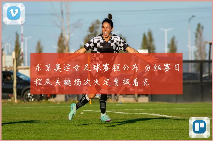 东京奥运会足球赛程公布 分组赛日程及关键场次决定晋级看点